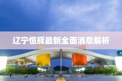 遼寧恒輝最新全面消息解析
