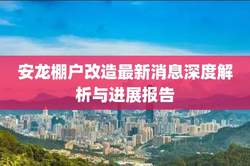 安龍棚戶改造最新消息深度解析與進展報告