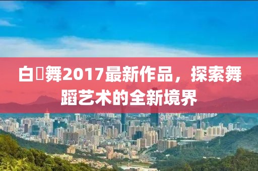 白咲舞2017最新作品，探索舞蹈藝術(shù)的全新境界