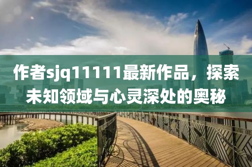 作者sjq11111最新作品，探索未知領(lǐng)域與心靈深處的奧秘