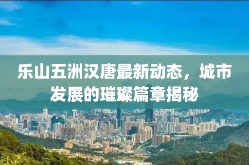 樂山五洲漢唐最新動態(tài)，城市發(fā)展的璀璨篇章揭秘