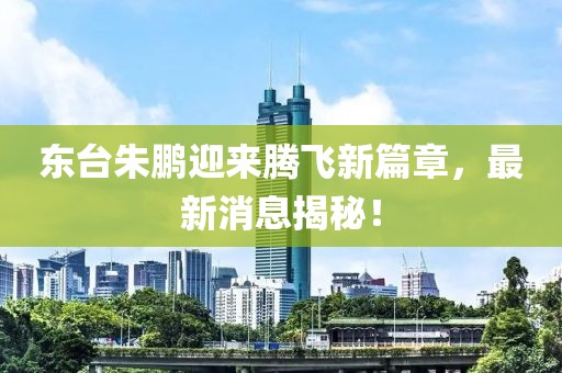 東臺(tái)朱鵬迎來騰飛新篇章，最新消息揭秘！