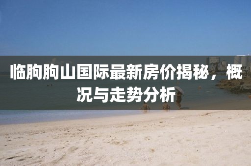 臨朐朐山國(guó)際最新房?jī)r(jià)揭秘，概況與走勢(shì)分析