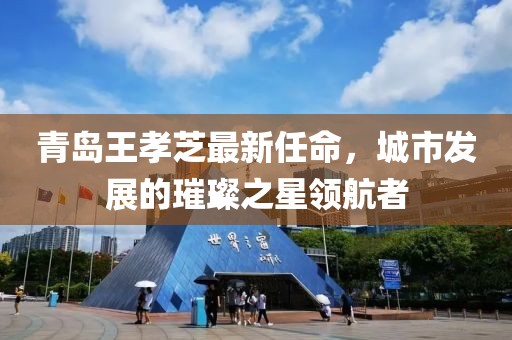 青島王孝芝最新任命，城市發(fā)展的璀璨之星領(lǐng)航者
