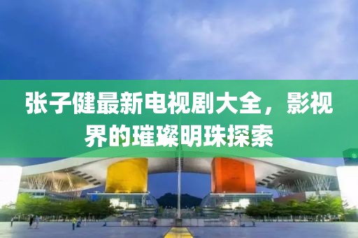 張子健最新電視劇大全，影視界的璀璨明珠探索