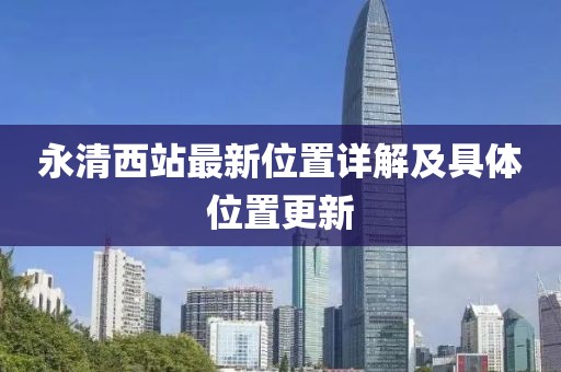 永清西站最新位置詳解及具體位置更新
