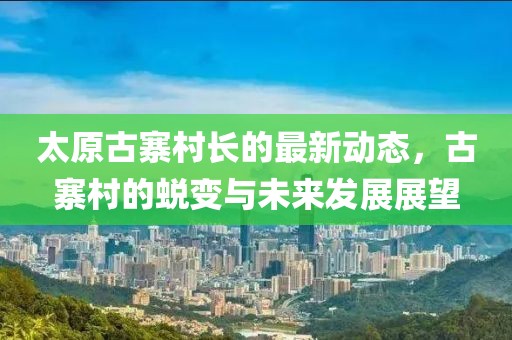 太原古寨村長的最新動態(tài)，古寨村的蛻變與未來發(fā)展展望