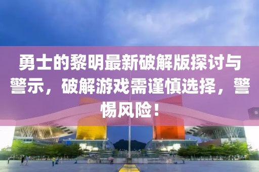 勇士的黎明最新破解版探討與警示，破解游戲需謹(jǐn)慎選擇，警惕風(fēng)險！