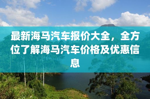 最新海馬汽車報(bào)價(jià)大全，全方位了解海馬汽車價(jià)格及優(yōu)惠信息