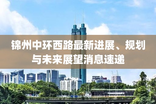 錦州中環(huán)西路最新進(jìn)展、規(guī)劃與未來展望消息速遞