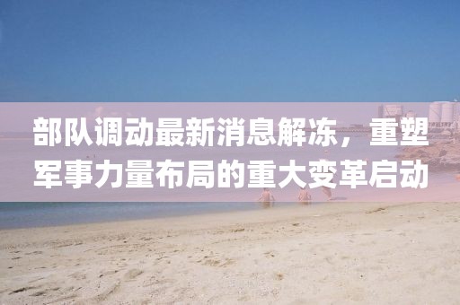 部隊調(diào)動最新消息解凍，重塑軍事力量布局的重大變革啟動