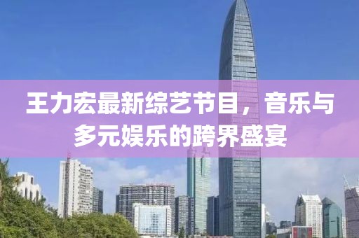 王力宏最新綜藝節(jié)目，音樂與多元娛樂的跨界盛宴