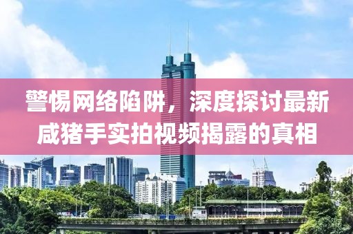 警惕網(wǎng)絡(luò)陷阱，深度探討最新咸豬手實拍視頻揭露的真相