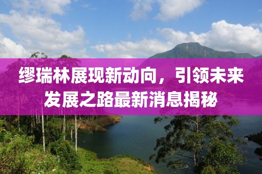 繆瑞林展現(xiàn)新動向，引領未來發(fā)展之路最新消息揭秘