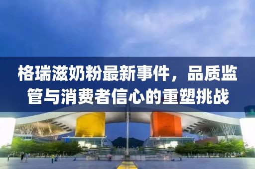 格瑞滋奶粉最新事件，品質(zhì)監(jiān)管與消費者信心的重塑挑戰(zhàn)