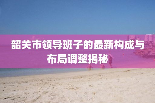韶關(guān)市領(lǐng)導班子的最新構(gòu)成與布局調(diào)整揭秘