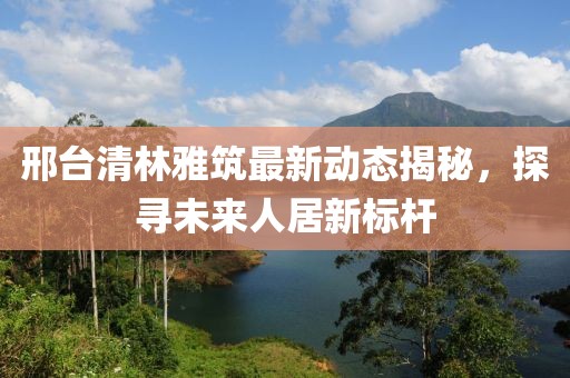 邢臺清林雅筑最新動態(tài)揭秘，探尋未來人居新標(biāo)桿
