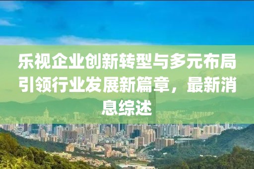 樂視企業(yè)創(chuàng)新轉(zhuǎn)型與多元布局引領(lǐng)行業(yè)發(fā)展新篇章，最新消息綜述