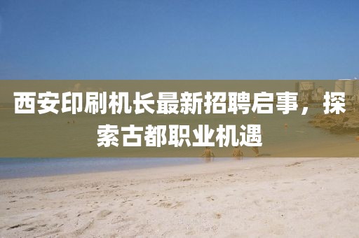 西安印刷機(jī)長(zhǎng)最新招聘啟事，探索古都職業(yè)機(jī)遇