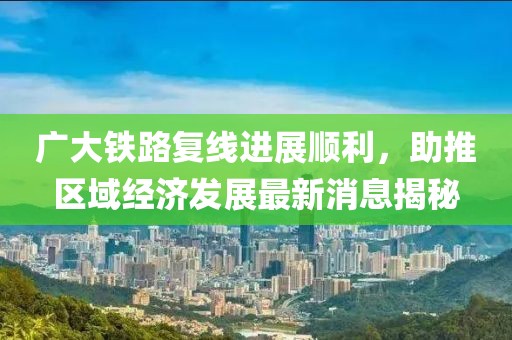 廣大鐵路復(fù)線進(jìn)展順利，助推區(qū)域經(jīng)濟(jì)發(fā)展最新消息揭秘