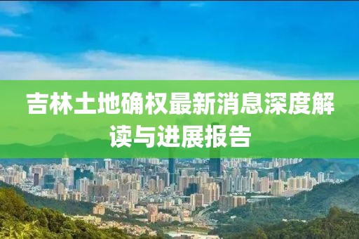 吉林土地確權(quán)最新消息深度解讀與進展報告