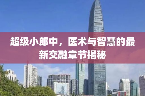 超級小郎中，醫(yī)術與智慧的最新交融章節(jié)揭秘