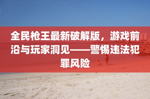 全民槍王最新破解版，游戲前沿與玩家洞見——警惕違法犯罪風(fēng)險(xiǎn)