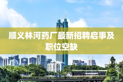 順義林河藥廠最新招聘啟事及職位空缺