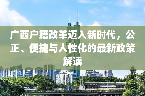 廣西戶籍改革邁入新時代，公正、便捷與人性化的最新政策解讀
