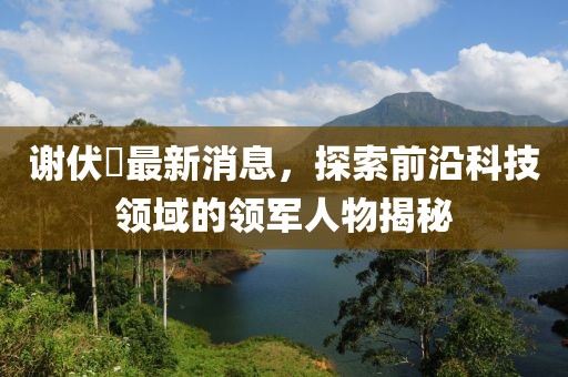 謝伏曕最新消息，探索前沿科技領(lǐng)域的領(lǐng)軍人物揭秘