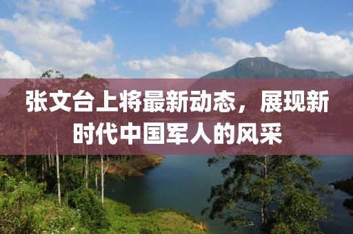 張文臺上將最新動態(tài)，展現(xiàn)新時代中國軍人的風采