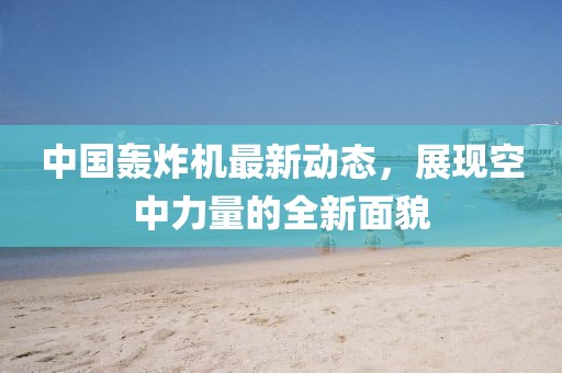 中國(guó)轟炸機(jī)最新動(dòng)態(tài)，展現(xiàn)空中力量的全新面貌