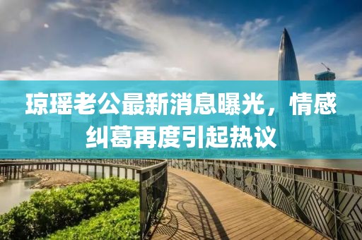 瓊瑤老公最新消息曝光，情感糾葛再度引起熱議
