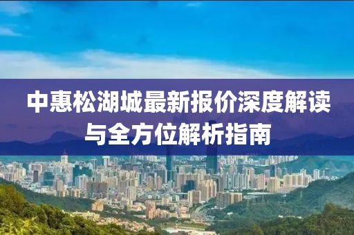 中惠松湖城最新報價深度解讀與全方位解析指南
