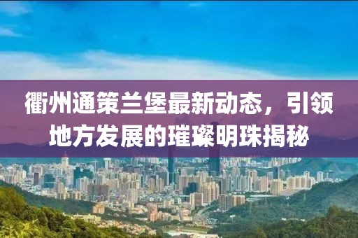 衢州通策蘭堡最新動(dòng)態(tài)，引領(lǐng)地方發(fā)展的璀璨明珠揭秘