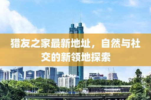 獵友之家最新地址，自然與社交的新領地探索