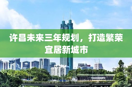許昌未來三年規(guī)劃，打造繁榮宜居新城市