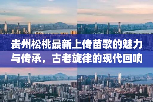 貴州松桃最新上傳苗歌的魅力與傳承，古老旋律的現(xiàn)代回響