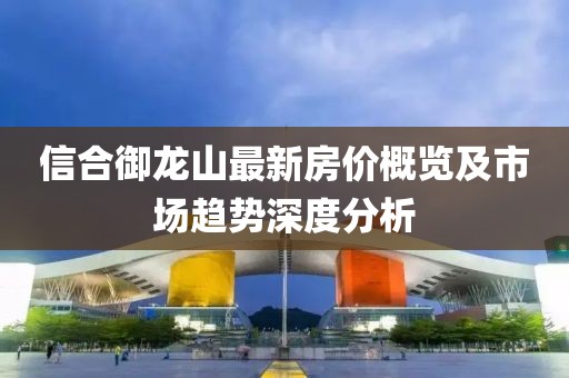 信合御龍山最新房價概覽及市場趨勢深度分析