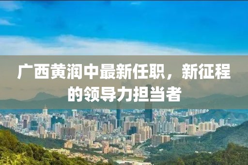 廣西黃潤中最新任職，新征程的領導力擔當者