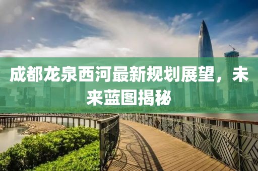 成都龍泉西河最新規(guī)劃展望，未來藍(lán)圖揭秘