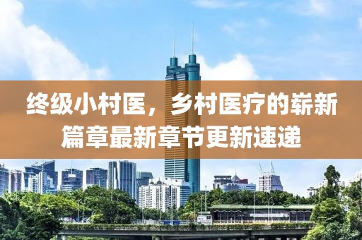 終級小村醫(yī)，鄉(xiāng)村醫(yī)療的嶄新篇章最新章節(jié)更新速遞