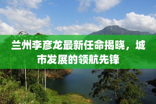 蘭州李彥龍最新任命揭曉，城市發(fā)展的領(lǐng)航先鋒