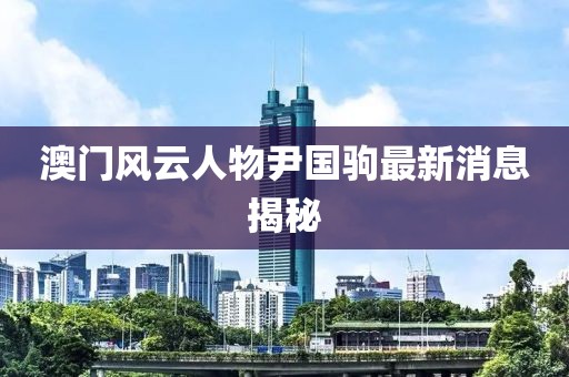 澳門風(fēng)云人物尹國駒最新消息揭秘