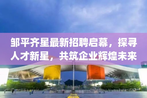 鄒平齊星最新招聘啟幕，探尋人才新星，共筑企業(yè)輝煌未來