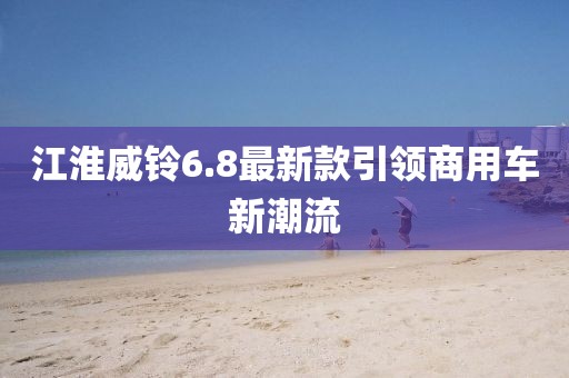江淮威鈴6.8最新款引領(lǐng)商用車新潮流