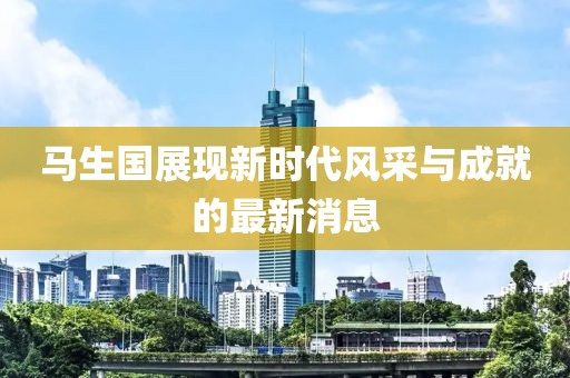 馬生國展現(xiàn)新時代風采與成就的最新消息