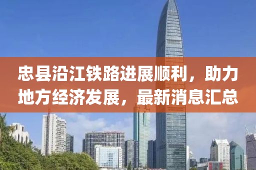 忠縣沿江鐵路進(jìn)展順利，助力地方經(jīng)濟(jì)發(fā)展，最新消息匯總