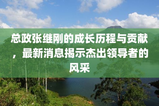 總政張繼剛的成長(zhǎng)歷程與貢獻(xiàn)，最新消息揭示杰出領(lǐng)導(dǎo)者的風(fēng)采