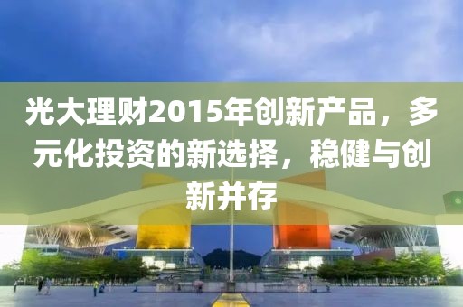 光大理財(cái)2015年創(chuàng)新產(chǎn)品，多元化投資的新選擇，穩(wěn)健與創(chuàng)新并存